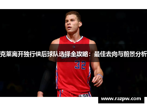 克莱离开独行侠后球队选择全攻略：最佳去向与前景分析