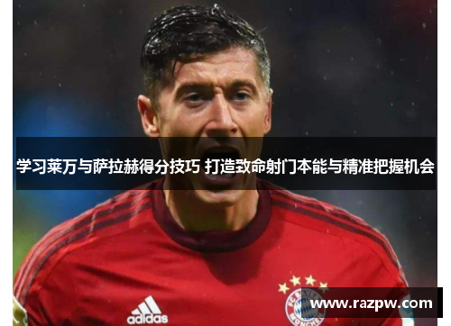 学习莱万与萨拉赫得分技巧 打造致命射门本能与精准把握机会
