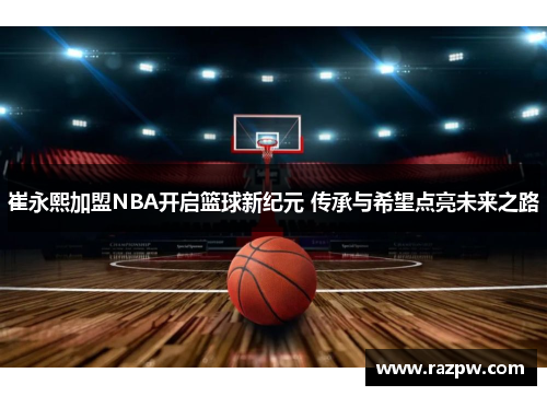崔永熙加盟NBA开启篮球新纪元 传承与希望点亮未来之路