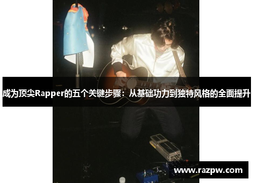 成为顶尖Rapper的五个关键步骤：从基础功力到独特风格的全面提升