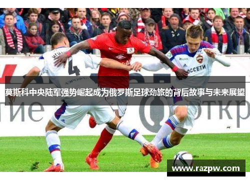 莫斯科中央陆军强势崛起成为俄罗斯足球劲旅的背后故事与未来展望