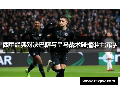 西甲经典对决巴萨与皇马战术碰撞谁主沉浮 西甲经典对决巴萨与皇马战术碰撞谁主沉浮