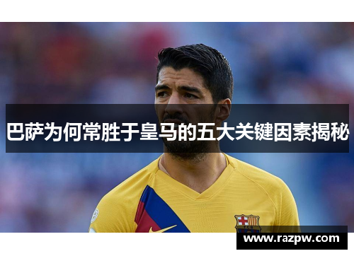巴萨为何常胜于皇马的五大关键因素揭秘 巴萨为何常胜于皇马的五大关键因素揭秘